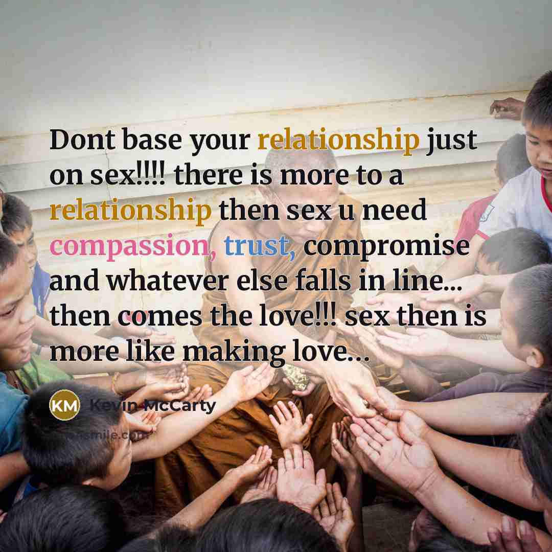 “Dont base your relationship just on sex!!!! there is more to a relationship then sex u need compassion, trust, compromise and whatever else falls in line... then comes the love!!! sex then is more like making love…” quote by Kevin Mccarty