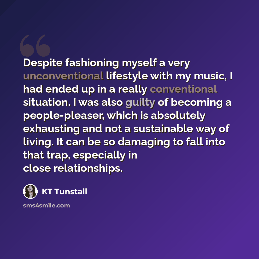 “Despite fashioning myself a very unconventional lifestyle with my music, I had ended up in a really conventional situation. I was also guilty of becoming a people-pleaser, which is absolutely exhausting and not a sustainable way of living. It can be so damaging to fall into that trap, especially…” quote by KT Tunstall