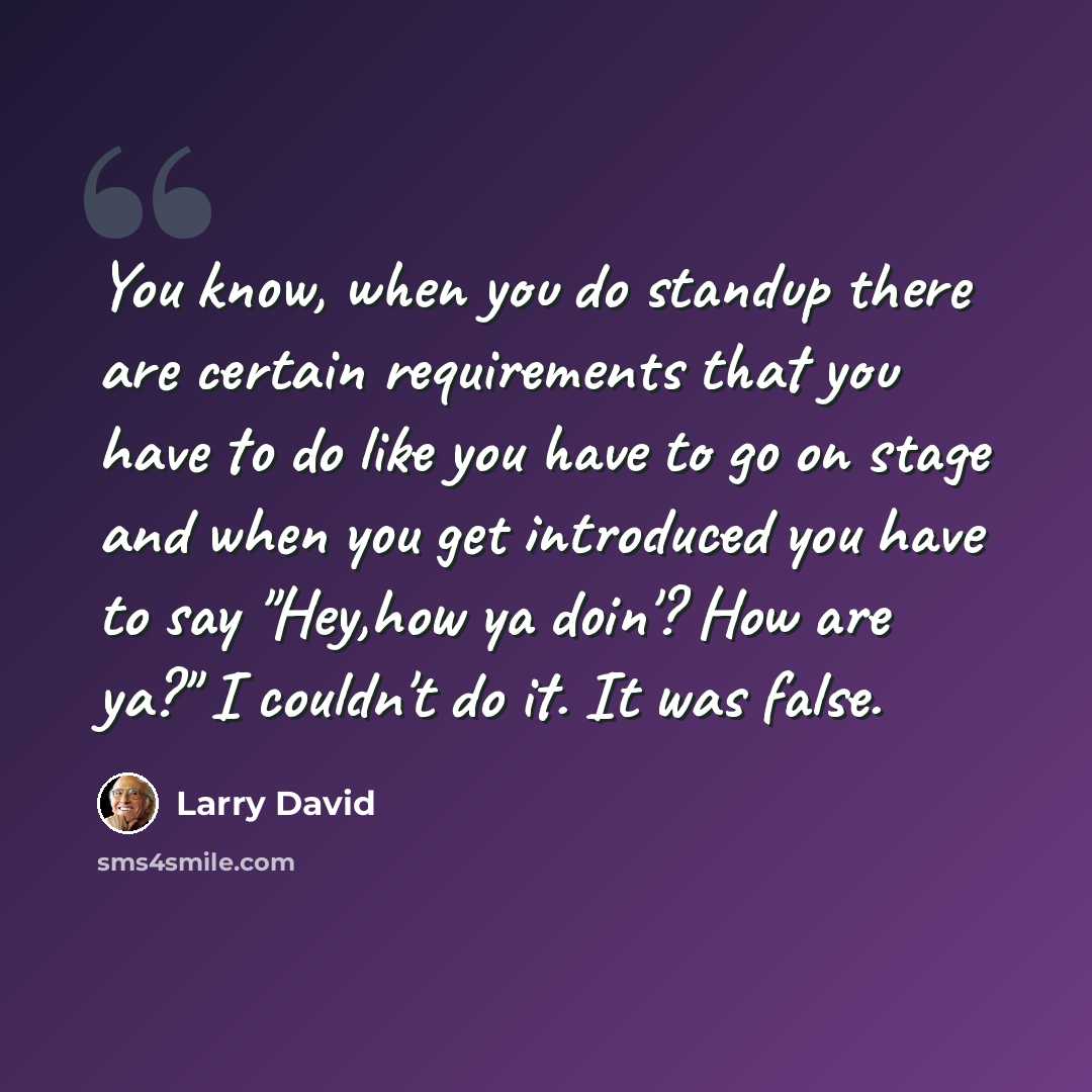 “You know, when you do standup there are certain requirements that you have to do like you have to go on stage and when you get introduced you have to say "Hey,how ya doin'? How are ya?" I couldn't do it. It was false.” quote by Larry David