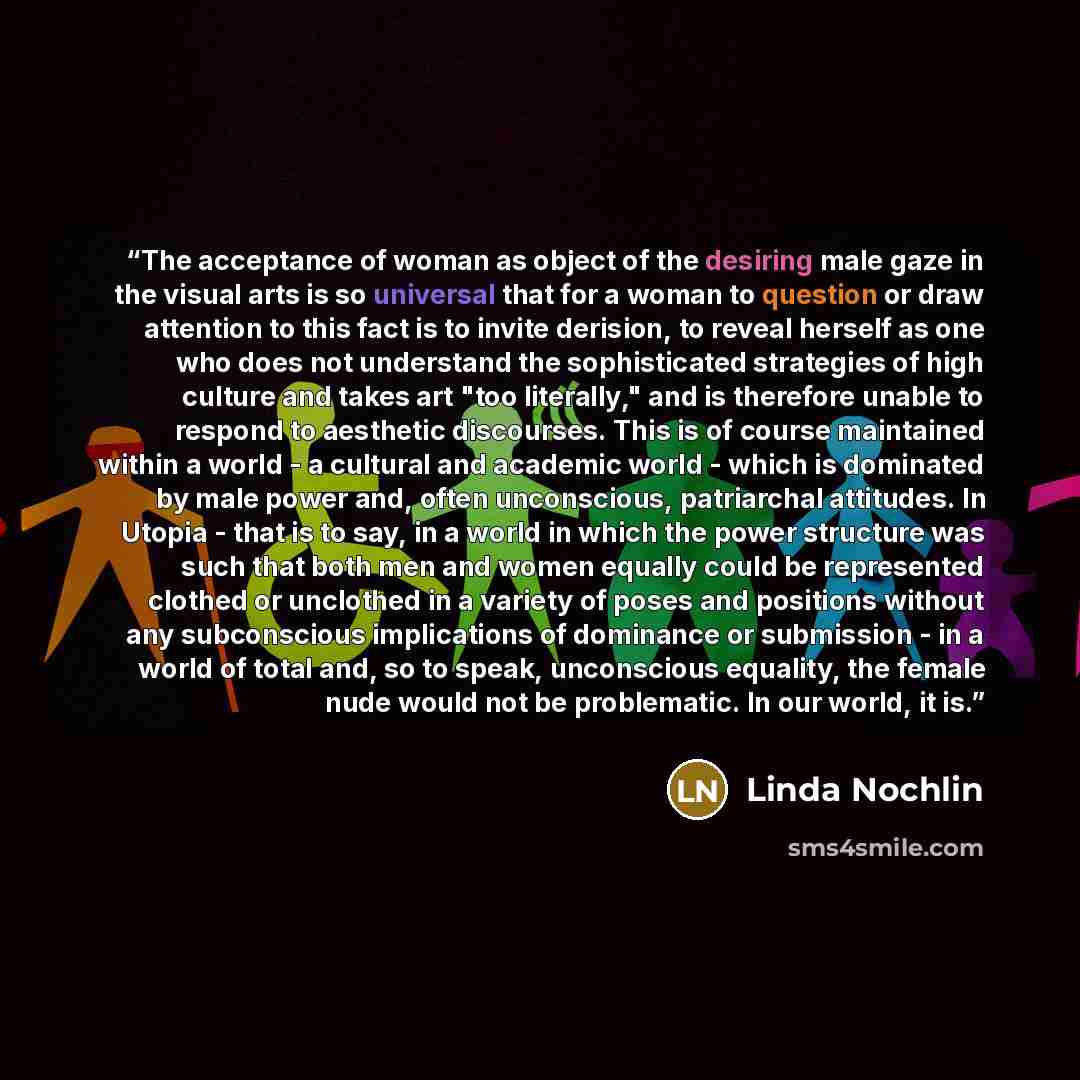 “The acceptance of woman as object of the desiring male gaze in the visual arts is so universal that for a woman to question or draw attention to this fact is to invite derision, to reveal herself as one who does not understand the sophisticated strategies of high culture and takes art "too…” quote by Linda Nochlin
