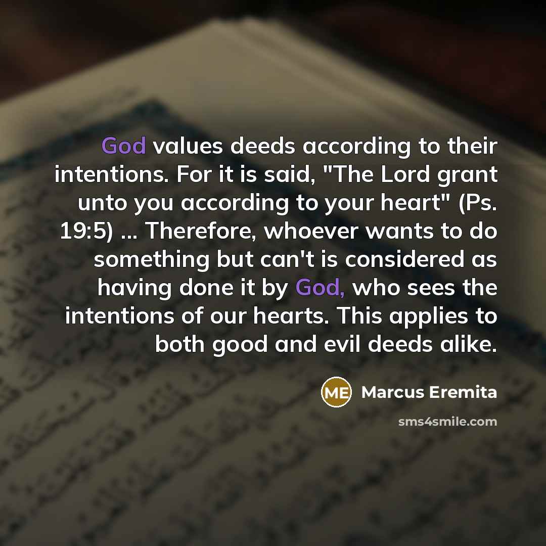 “God values deeds according to their intentions. For it is said, "The Lord grant unto you according to your heart" (Ps. 19:5) ... Therefore, whoever wants to do something but can't is considered as having done it by God, who sees the intentions of our hearts. This applies to both good and evil…” quote by Marcus Eremita