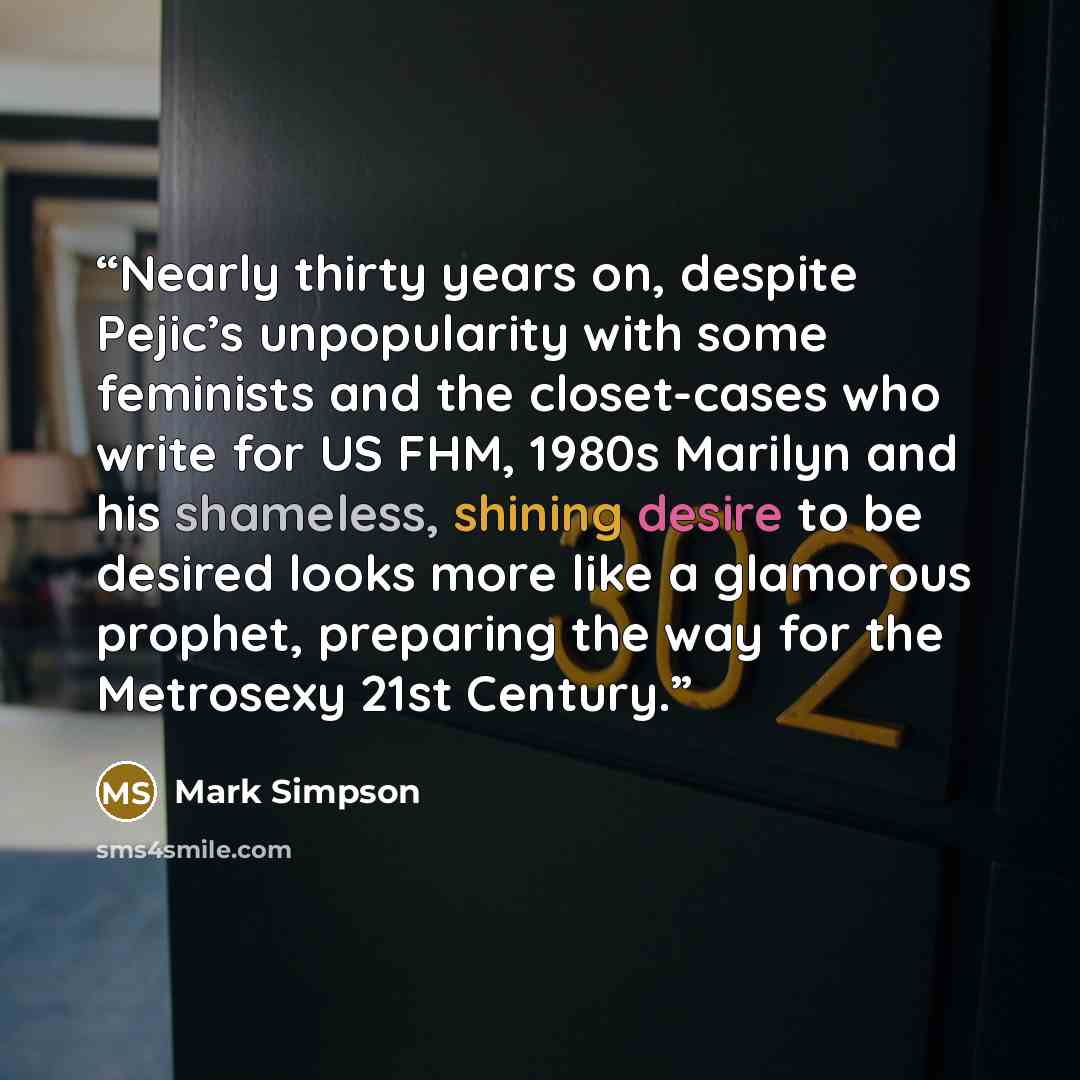 “Nearly thirty years on, despite Pejic’s unpopularity with some feminists and the closet-cases who write for US FHM, 1980s Marilyn and his shameless, shining desire to be desired looks more like a glamorous prophet, preparing the way for the Metrosexy 21st Century.” quote by Mark Simpson