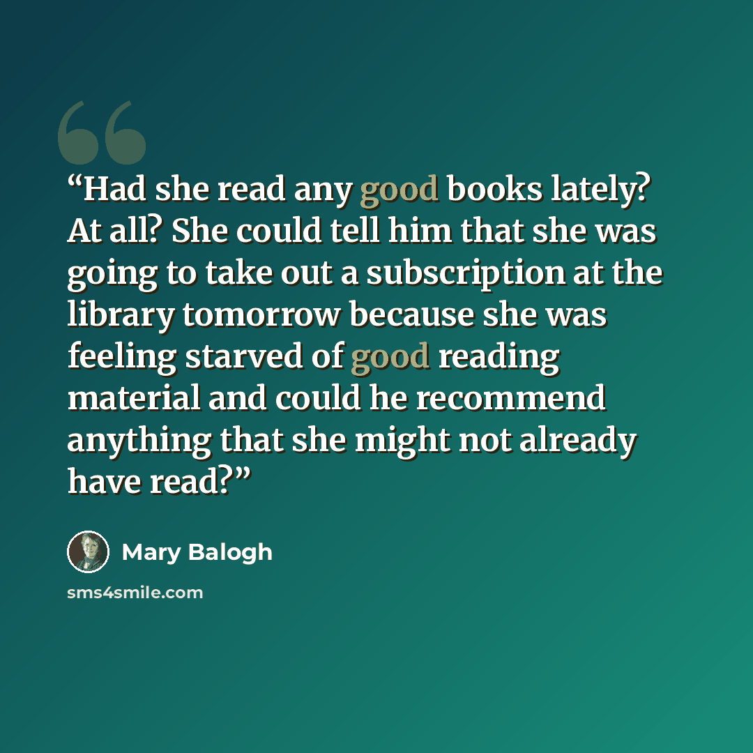 “Had she read any good books lately? At all? She could tell him that she was going to take out a subscription at the library tomorrow because she was feeling starved of good reading material and could he recommend anything that she might not already have read?” quote by Mary Balogh