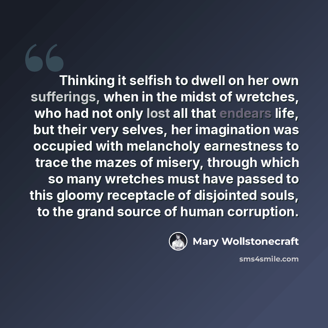 “Thinking it selfish to dwell on her own sufferings, when in the midst of wretches, who had not only lost all that endears life, but their very selves, her imagination was occupied with melancholy earnestness to trace the mazes of misery, through which so many wretches must have passed to this…” quote by Mary Wollstonecraft