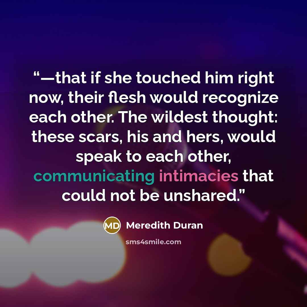 “—that if she touched him right now, their flesh would recognize each other. The wildest thought: these scars, his and hers, would speak to each other, communicating intimacies that could not be unshared.” quote by Meredith Duran