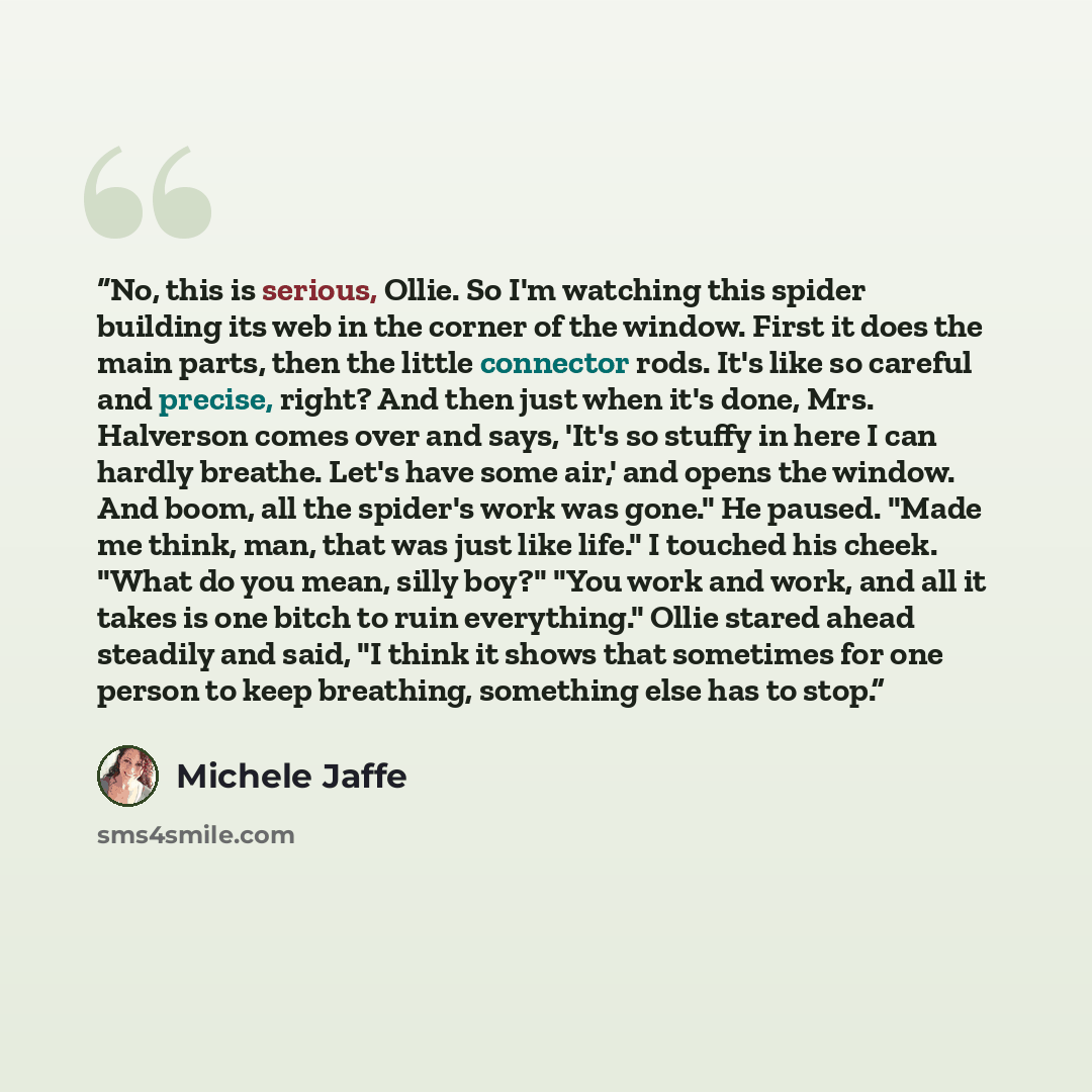 “No, this is serious, Ollie. So I'm watching this spider building its web in the corner of the window. First it does the main parts, then the little connector rods. It's like so careful and precise, right? And then just when it's done, Mrs. Halverson comes over and says, 'It's so stuffy in here I…” quote by Michele Jaffe