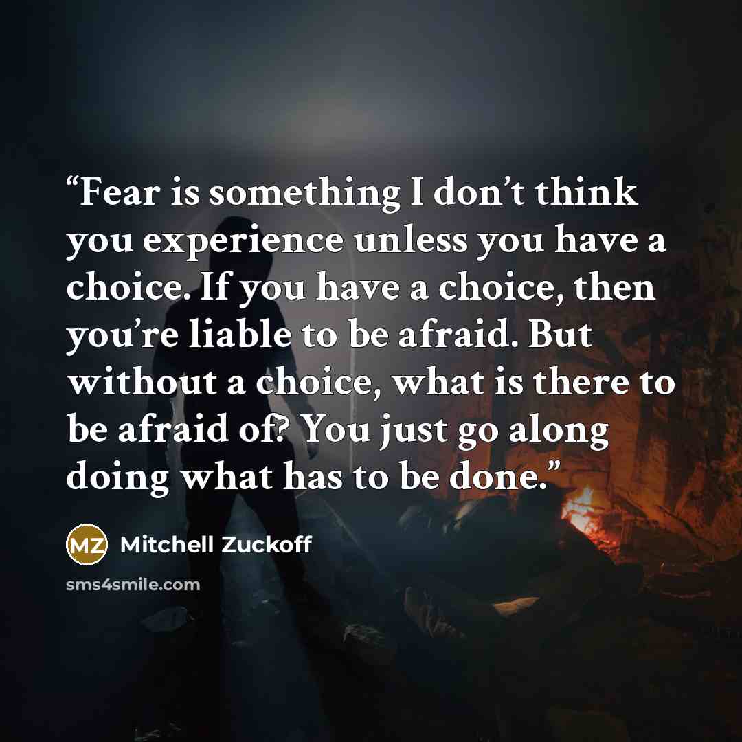 “Fear is something I don’t think you experience unless you have a choice. If you have a choice, then you’re liable to be afraid. But without a choice, what is there to be afraid of? You just go along doing what has to be done.” quote by Mitchell Zuckoff