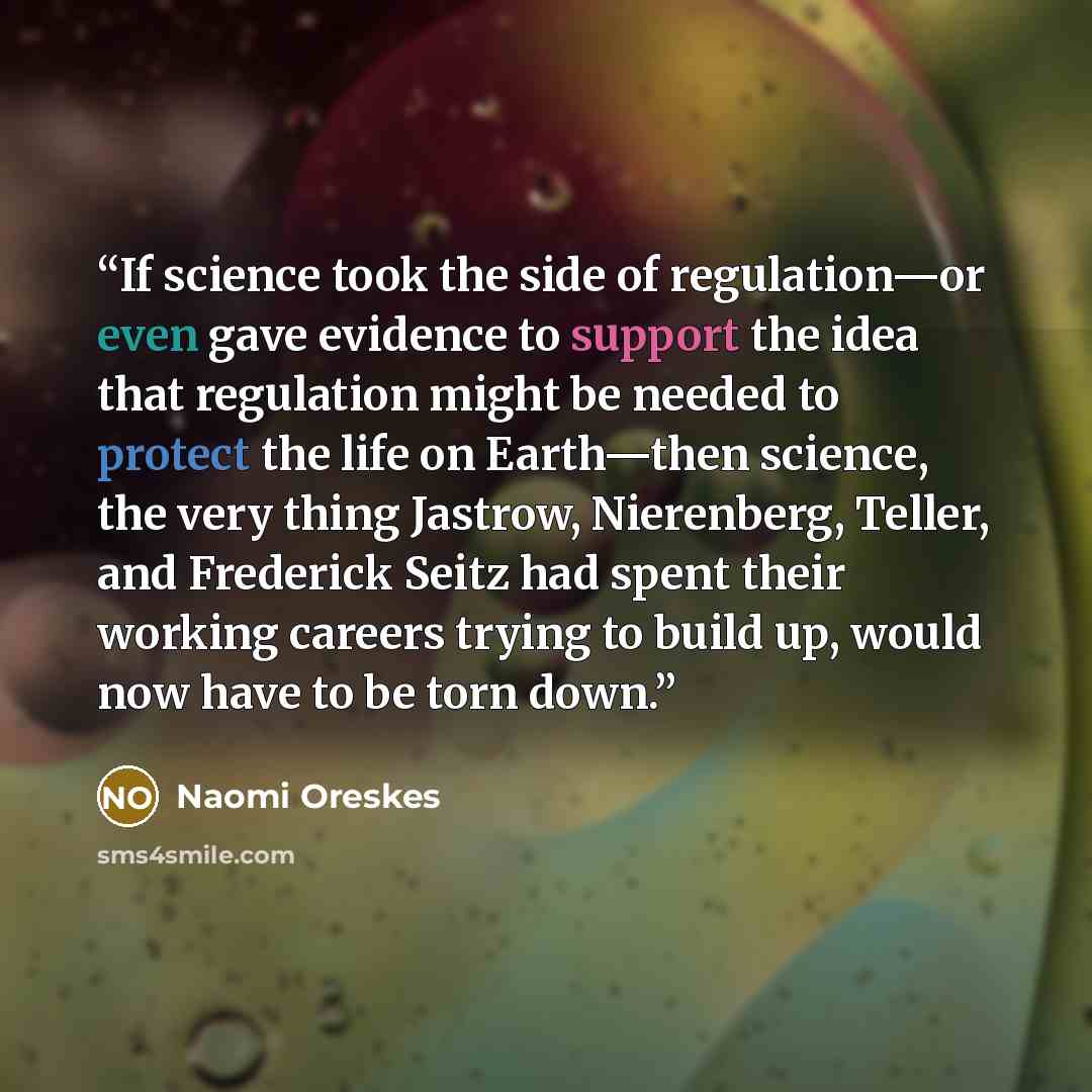 “If science took the side of regulation—or even gave evidence to support the idea that regulation might be needed to protect the life on Earth—then science, the very thing Jastrow, Nierenberg, Teller, and Frederick Seitz had spent their working careers trying to build up, would now have to be torn…” quote by Naomi Oreskes