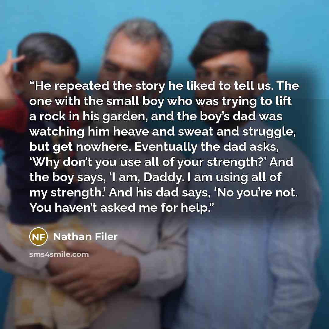 “He repeated the story he liked to tell us. The one with the small boy who was trying to lift a rock in his garden, and the boy’s dad was watching him heave and sweat and struggle, but get nowhere. Eventually the dad asks, ‘Why don’t you use all of your strength?’ And the boy says, ‘I am, Daddy. I…” quote by Nathan Filer