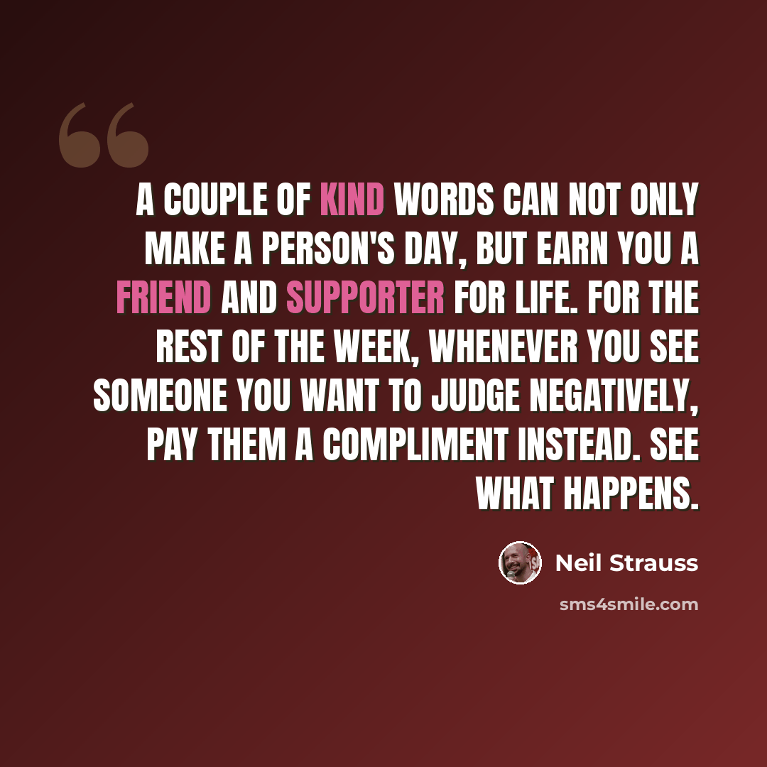 “A couple of kind words can not only make a person's day, but earn you a friend and supporter for life. For the rest of the week, whenever you see someone you want to judge negatively, pay them a compliment instead. See what happens.” quote by Neil Strauss