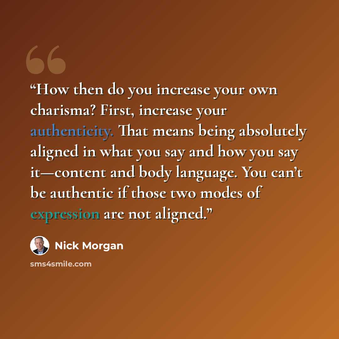 “How then do you increase your own charisma? First, increase your authenticity. That means being absolutely aligned in what you say and how you say it—content and body language. You can’t be authentic if those two modes of expression are not aligned.” quote by Nick Morgan