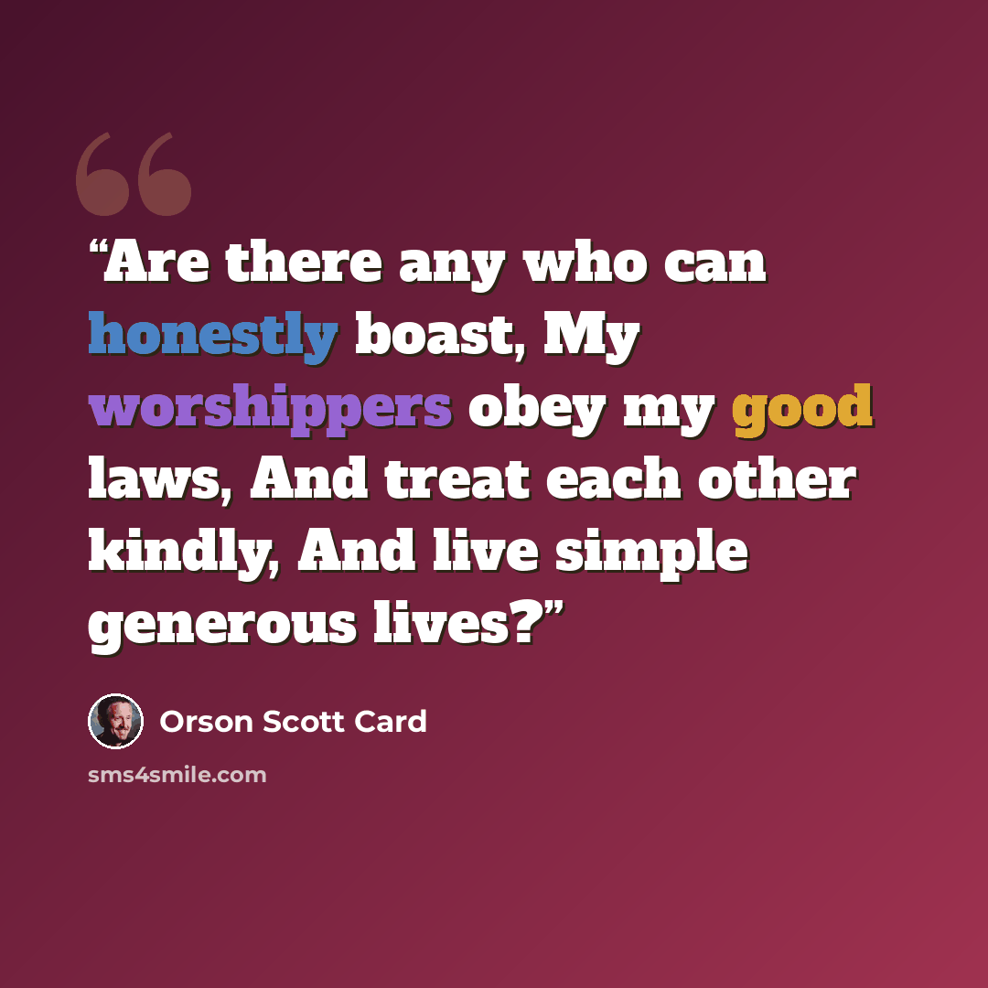 “Are there any who can honestly boast, My worshippers obey my good laws, And treat each other kindly, And live simple generous lives?” quote by Orson Scott Card