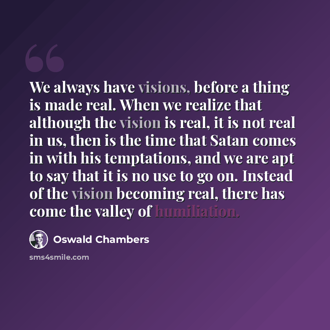 “We always have visions, before a thing is made real. When we realize that although the vision is real, it is not real in us, then is the time that Satan comes in with his temptations, and we are apt to say that it is no use to go on. Instead of the vision becoming real, there has come the valley…” quote by Oswald Chambers