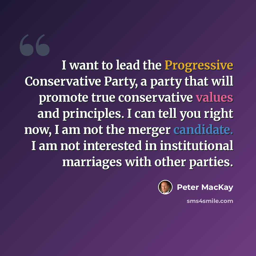 “I want to lead the Progressive Conservative Party, a party that will promote true conservative values and principles. I can tell you right now, I am not the merger candidate. I am not interested in institutional marriages with other parties.” quote by Peter MacKay