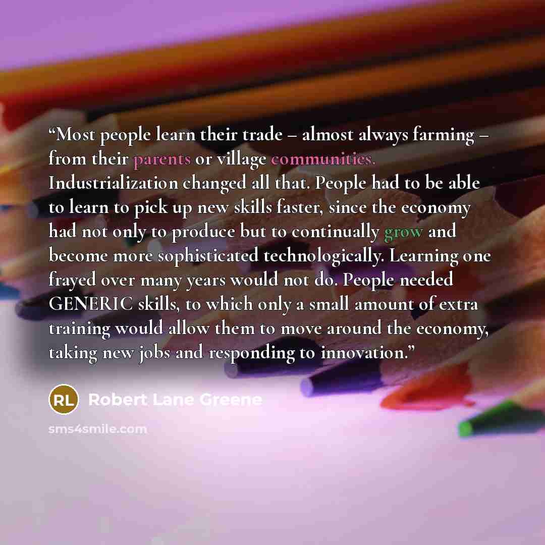 “Most people learn their trade – almost always farming – from their parents or village communities. Industrialization changed all that. People had to be able to learn to pick up new skills faster, since the economy had not only to produce but to continually grow and become more sophisticated…” quote by Robert Lane Greene
