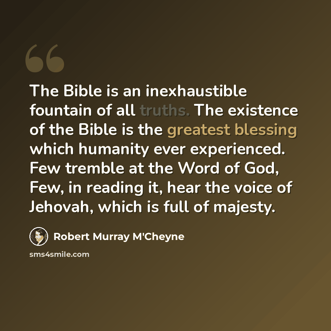 “The Bible is an inexhaustible fountain of all truths. The existence of the Bible is the greatest blessing which humanity ever experienced. Few tremble at the Word of God, Few, in reading it, hear the voice of Jehovah, which is full of majesty.” quote by Robert Murray M'Cheyne