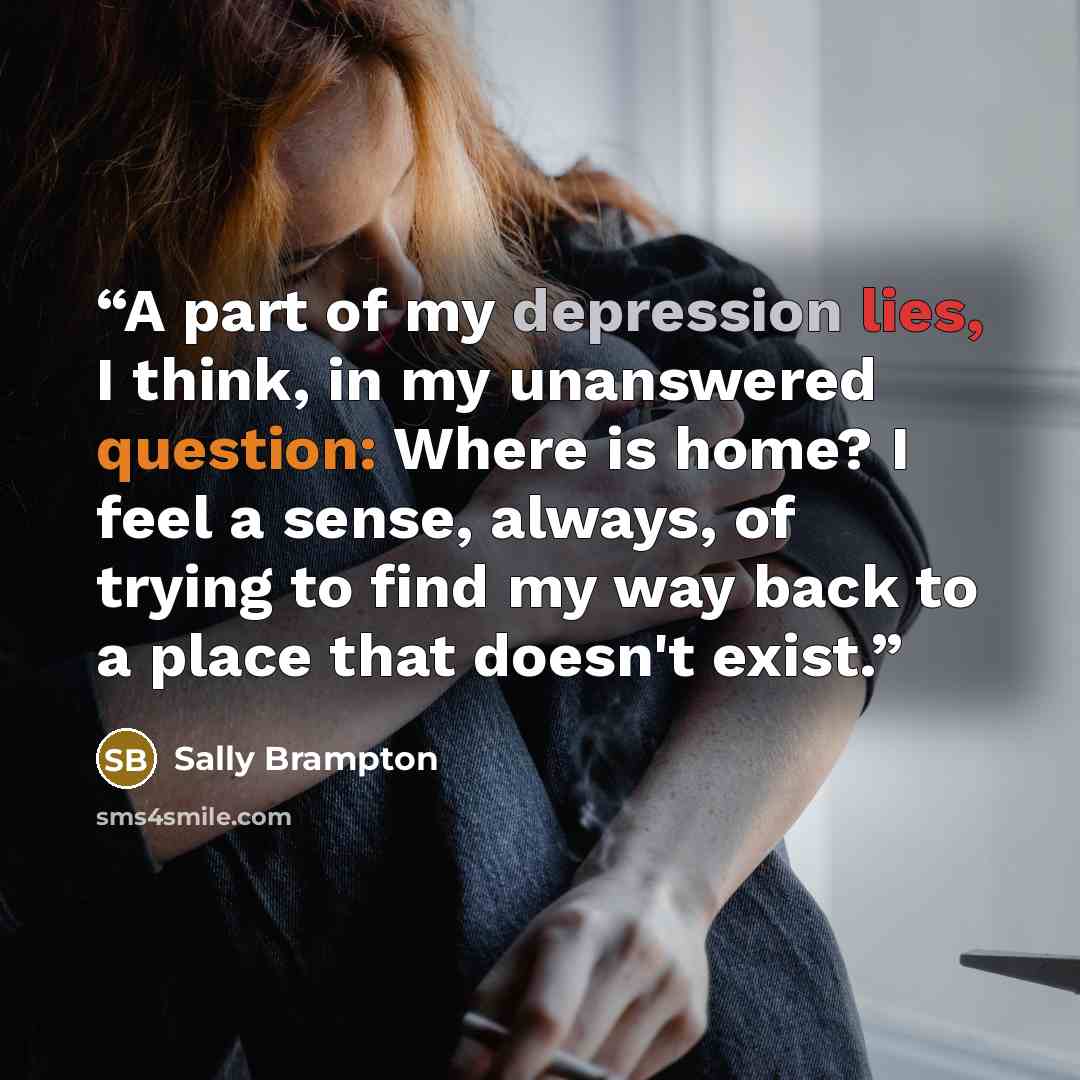 “A part of my depression lies, I think, in my unanswered question: Where is home? I feel a sense, always, of trying to find my way back to a place that doesn't exist.” quote by Sally Brampton