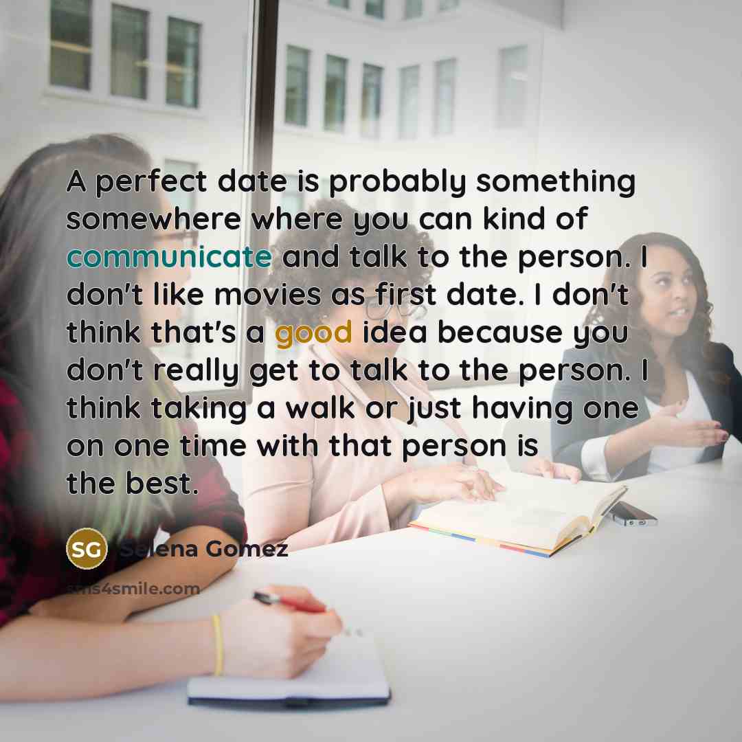 “A perfect date is probably something somewhere where you can kind of communicate and talk to the person. I don't like movies as first date. I don't think that's a good idea because you don't really get to talk to the person. I think taking a walk or just having one on one time with that person is…” quote by Selena Gomez