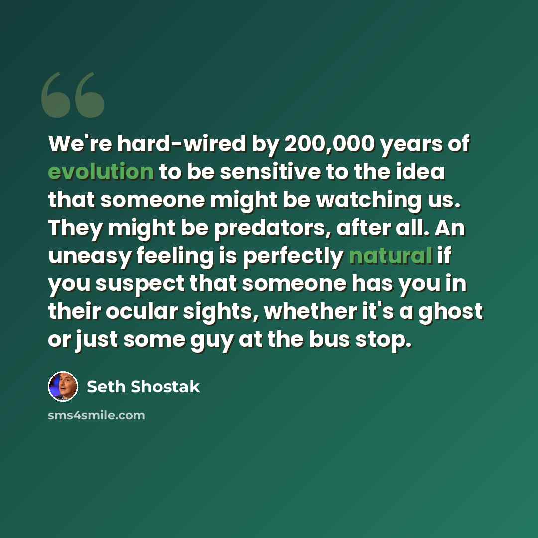 “We're hard-wired by 200,000 years of evolution to be sensitive to the idea that someone might be watching us. They might be predators, after all. An uneasy feeling is perfectly natural if you suspect that someone has you in their ocular sights, whether it's a ghost or just some guy at the bus stop.” quote by Seth Shostak