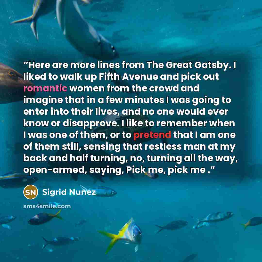 “Here are more lines from The Great Gatsby. I liked to walk up Fifth Avenue and pick out romantic women from the crowd and imagine that in a few minutes I was going to enter into their lives, and no one would ever know or disapprove. I like to remember when I was one of them, or to pretend that I…” quote by Sigrid Nunez