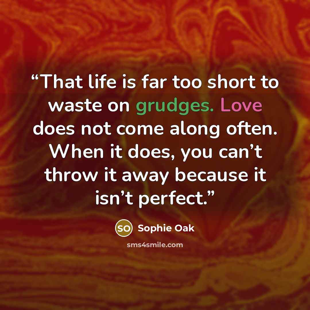 “That life is far too short to waste on grudges. Love does not come along often. When it does, you can’t throw it away because it isn’t perfect.” quote by Sophie Oak
