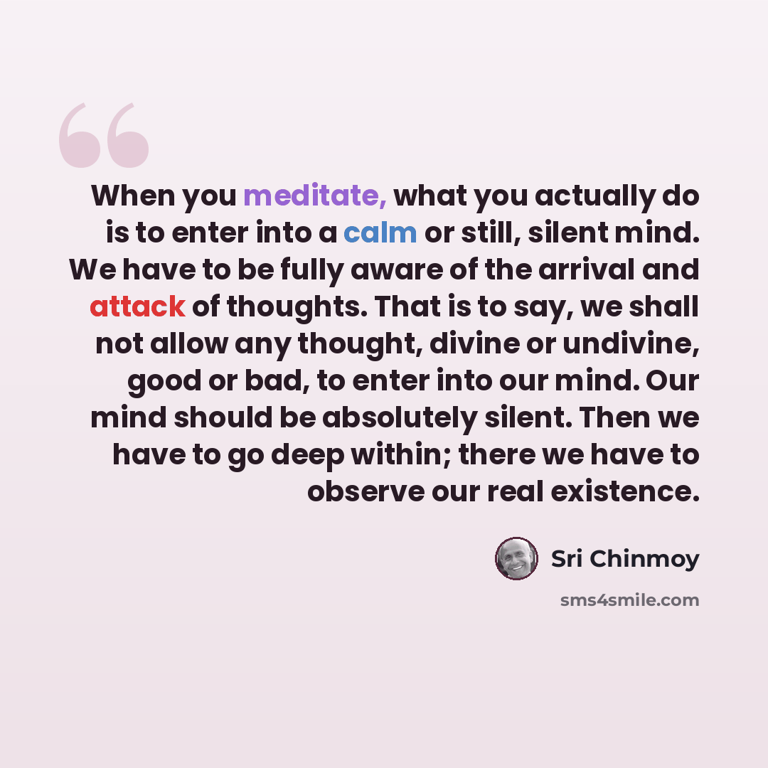 “When you meditate, what you actually do is to enter into a calm or still, silent mind. We have to be fully aware of the arrival and attack of thoughts. That is to say, we shall not allow any thought, divine or undivine, good or bad, to enter into our mind. Our mind should be absolutely silent…” quote by Sri Chinmoy
