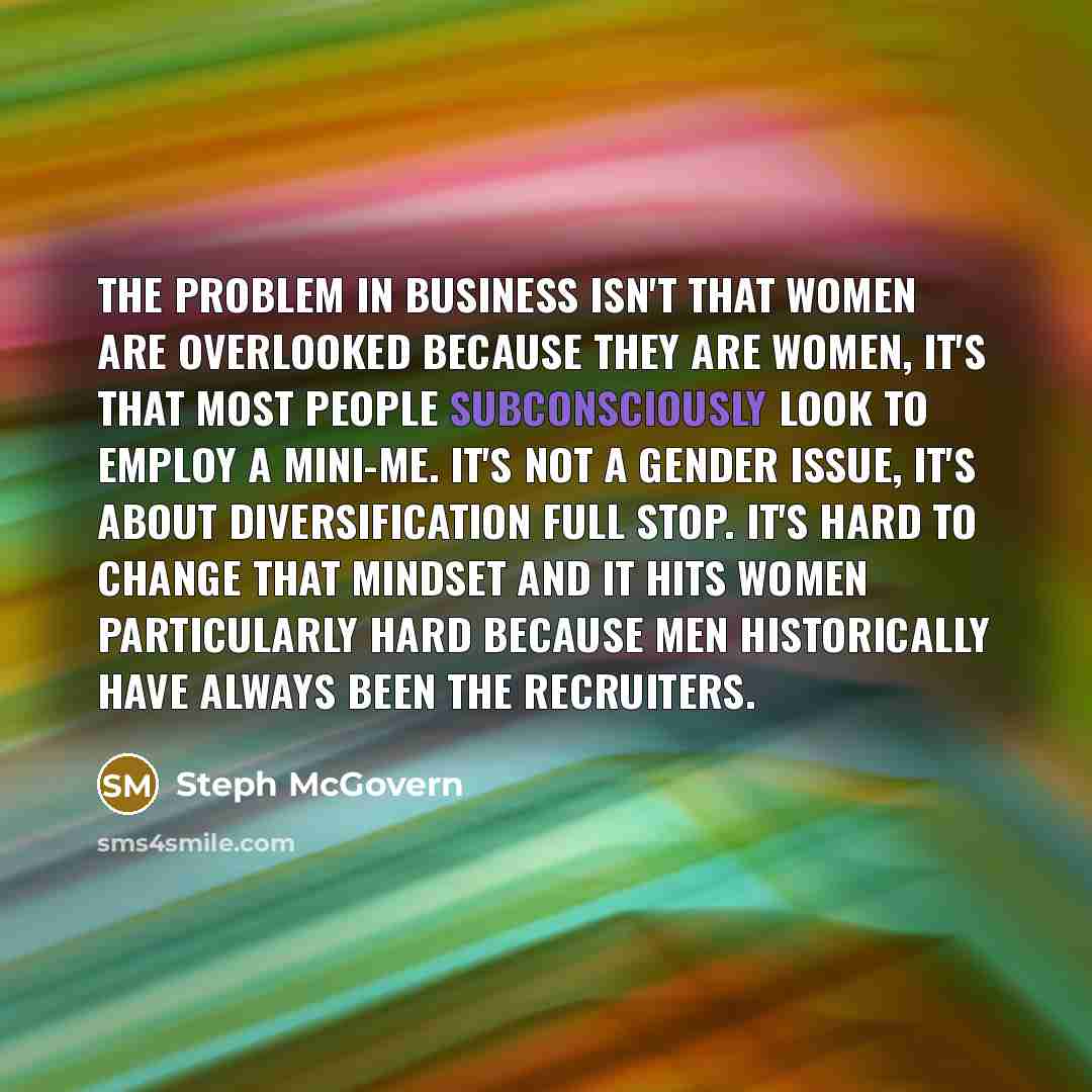 “The problem in business isn't that women are overlooked because they are women, it's that most people subconsciously look to employ a mini-me. It's not a gender issue, it's about diversification full stop. It's hard to change that mindset and it hits women particularly hard because men…” quote by Steph McGovern