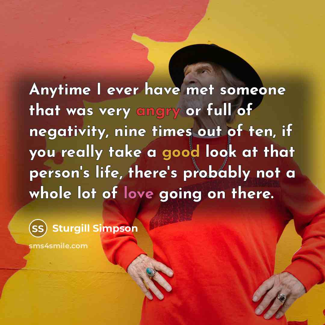 “Anytime I ever have met someone that was very angry or full of negativity, nine times out of ten, if you really take a good look at that person's life, there's probably not a whole lot of love going on there.” quote by Sturgill Simpson