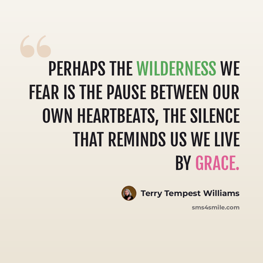 “Perhaps the Wilderness we fear is the pause between our own heartbeats, the silence that reminds us we live by grace.” quote by Terry Tempest Williams