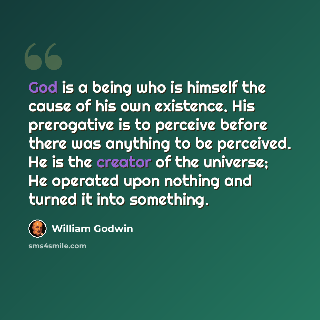 “God is a being who is himself the cause of his own existence. His prerogative is to perceive before there was anything to be perceived. He is the creator of the universe; He operated upon nothing and turned it into something.” quote by William Godwin