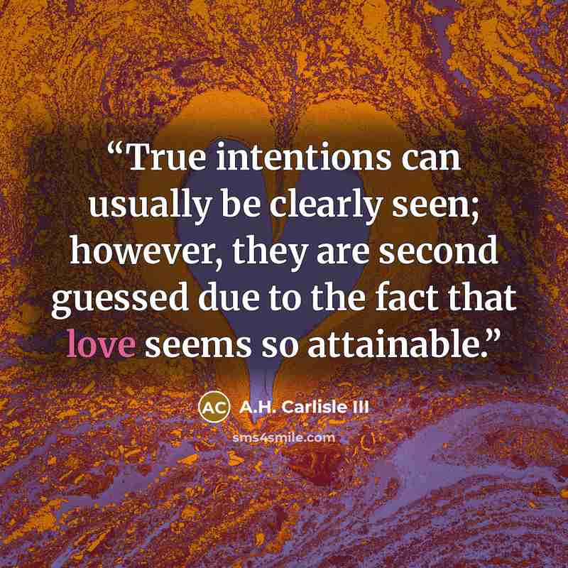 “True intentions can usually be clearly seen; however, they are second guessed due to the fact that love seems so attainable.” quote by A.H. Carlisle III