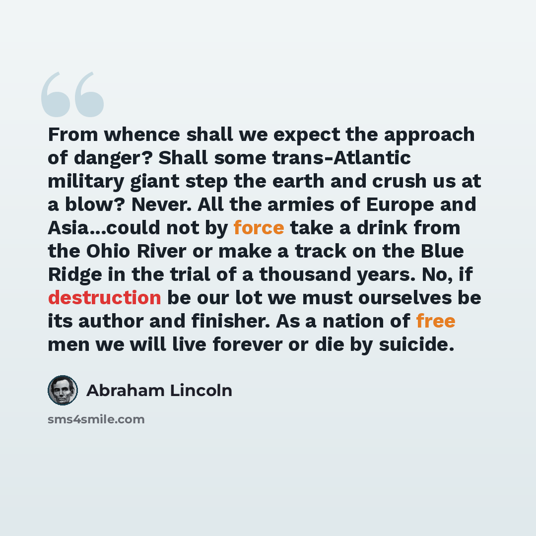 “From whence shall we expect the approach of danger? Shall some trans-Atlantic military giant step the earth and crush us at a blow? Never. All the armies of Europe and Asia...could not by force take a drink from the Ohio River or make a track on the Blue Ridge in the trial of a thousand years. No…” quote by Abraham Lincoln