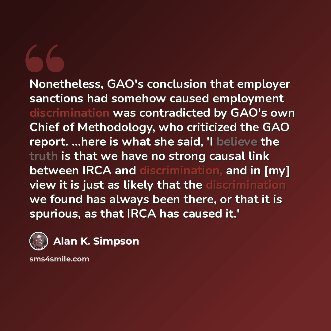 “Nonetheless, GAO's conclusion that employer sanctions had somehow caused employment discrimination was contradicted by GAO's own Chief of Methodology, who criticized the GAO report. ...here is what she said, 'I believe the truth is that we have no strong causal link between IRCA and…” quote by Alan K. Simpson
