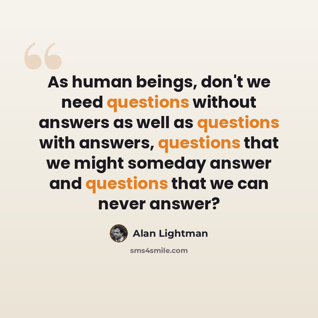 “As human beings, don't we need questions without answers as well as questions with answers, questions that we might someday answer and questions that we can never answer?” quote by Alan Lightman