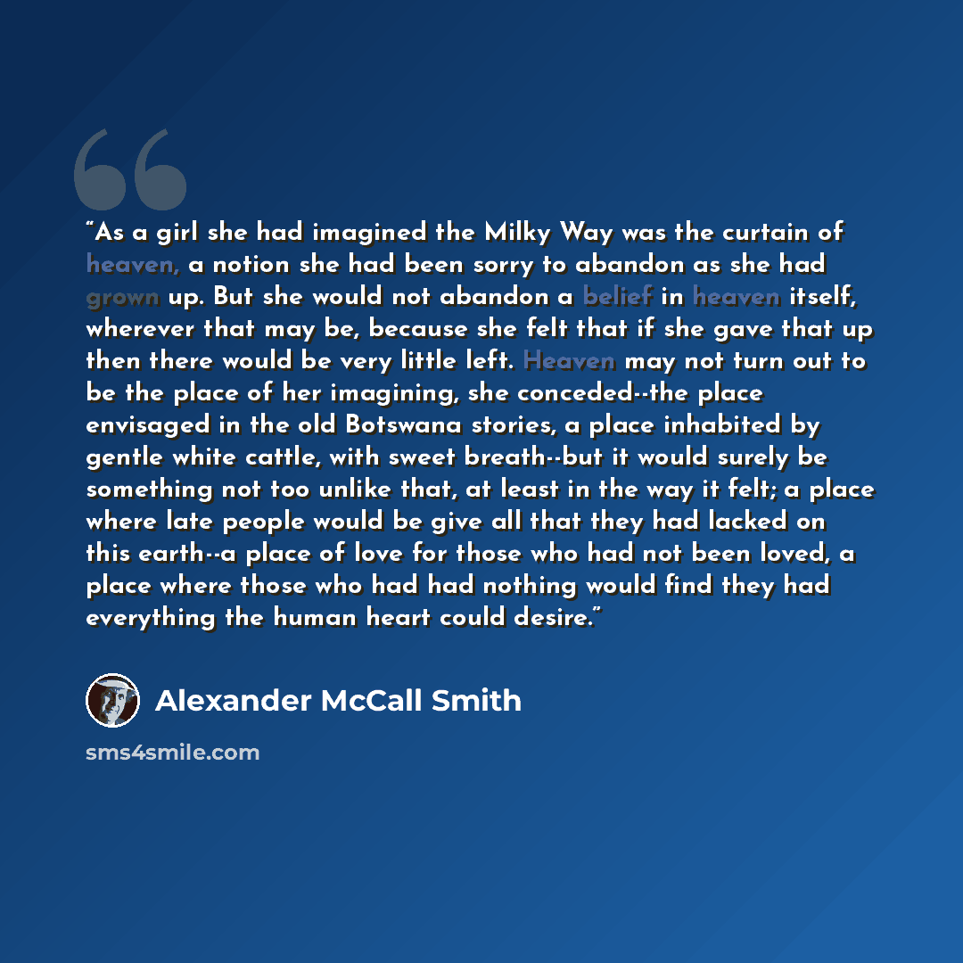 “As a girl she had imagined the Milky Way was the curtain of heaven, a notion she had been sorry to abandon as she had grown up. But she would not abandon a belief in heaven itself, wherever that may be, because she felt that if she gave that up then there would be very little left. Heaven may not…” quote by Alexander McCall Smith