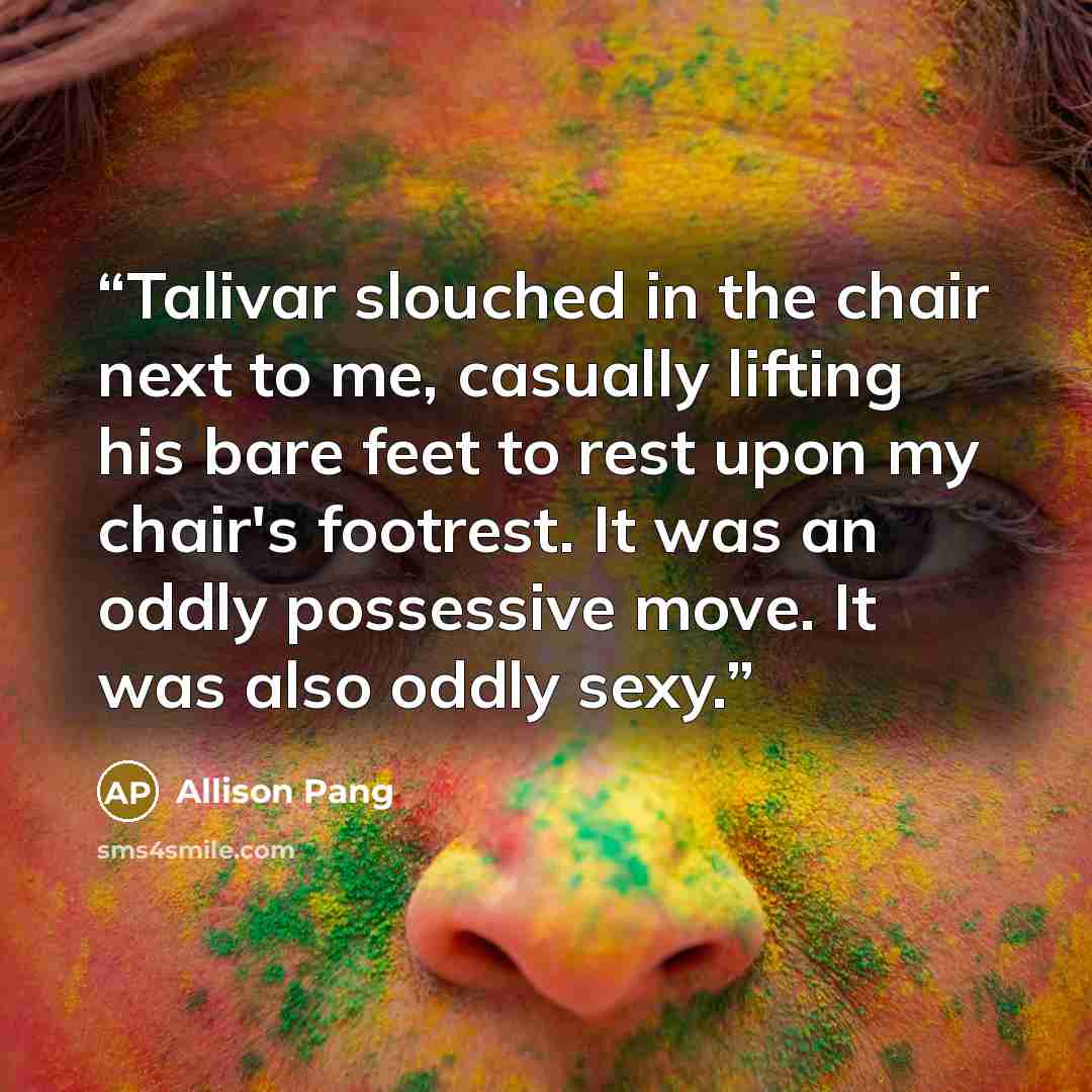 “Talivar slouched in the chair next to me, casually lifting his bare feet to rest upon my chair's footrest. It was an oddly possessive move. It was also oddly sexy.” quote by Allison Pang