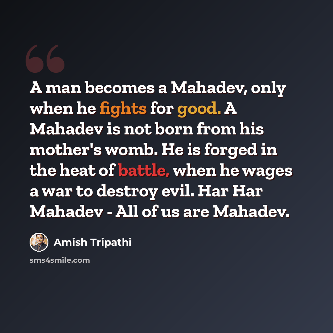 “A man becomes a Mahadev, only when he fights for good. A Mahadev is not born from his mother's womb. He is forged in the heat of battle, when he wages a war to destroy evil. Har Har Mahadev - All of us are Mahadev.” quote by Amish Tripathi