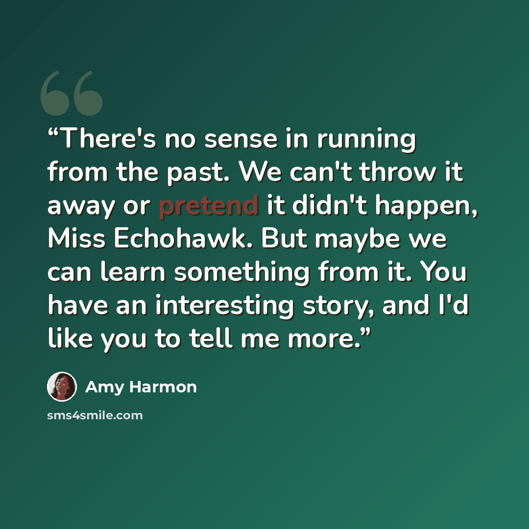 “There's no sense in running from the past. We can't throw it away or pretend it didn't happen, Miss Echohawk. But maybe we can learn something from it. You have an interesting story, and I'd like you to tell me more.” quote by Amy Harmon