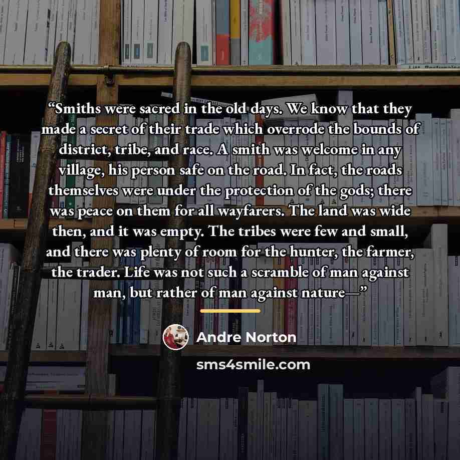 “Smiths were sacred in the old days. We know that they made a secret of their trade which overrode the bounds of district, tribe, and race. A smith was welcome in any village, his person safe on the road. In fact, the roads themselves were under the protection of the gods; there was peace on them…” quote by Andre Norton