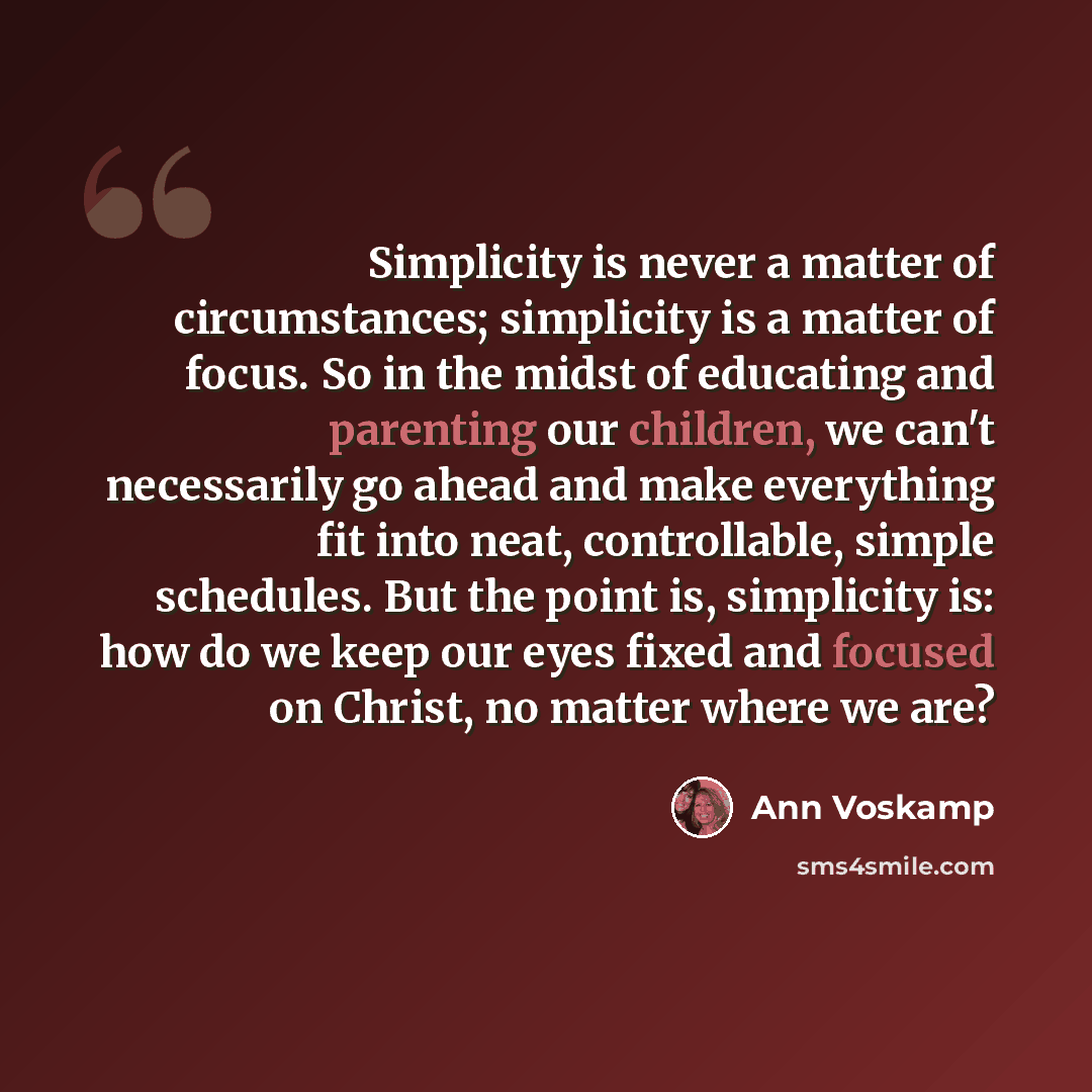 “Simplicity is never a matter of circumstances; simplicity is a matter of focus. So in the midst of educating and parenting our children, we can't necessarily go ahead and make everything fit into neat, controllable, simple schedules. But the point is, simplicity is: how do we keep our eyes fixed…” quote by Ann Voskamp
