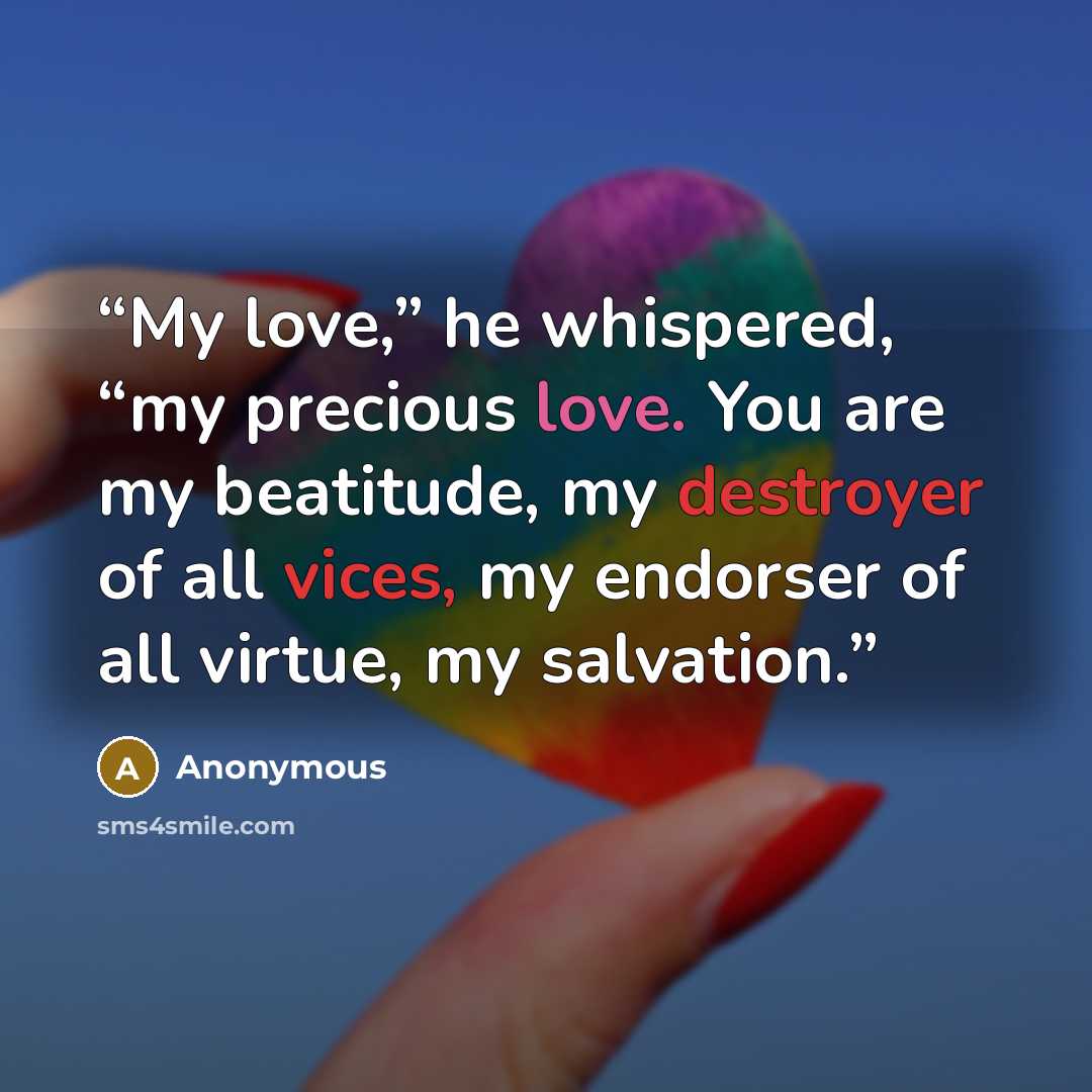 “My love,” he whispered, “my precious love. You are my beatitude, my destroyer of all vices, my endorser of all virtue, my salvation.” quote by Anonymous