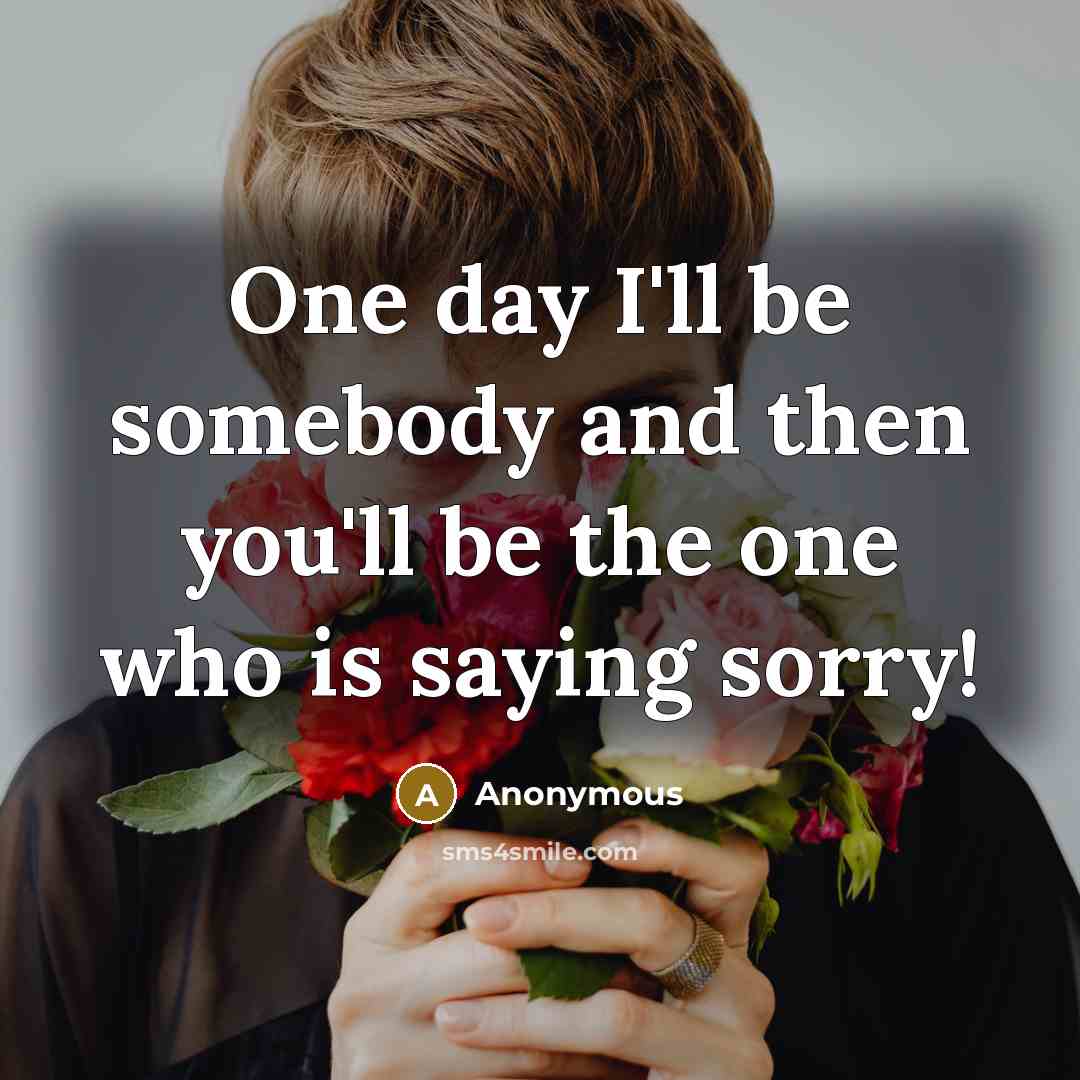 “One day I'll be somebody and then you'll be the one who is saying sorry!” quote by Anonymous