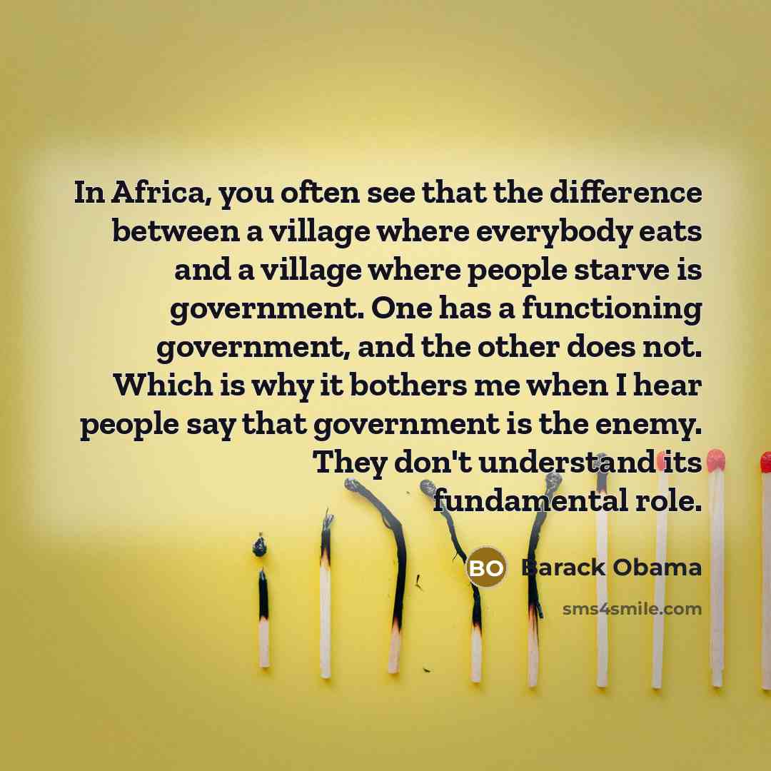 “In Africa, you often see that the difference between a village where everybody eats and a village where people starve is government. One has a functioning government, and the other does not. Which is why it bothers me when I hear people say that government is the enemy. They don't understand its…” quote by Barack Obama