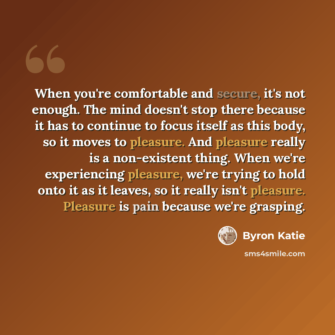 “When you're comfortable and secure, it's not enough. The mind doesn't stop there because it has to continue to focus itself as this body, so it moves to pleasure. And pleasure really is a non-existent thing. When we're experiencing pleasure, we're trying to hold onto it as it leaves, so it really…” quote by Byron Katie