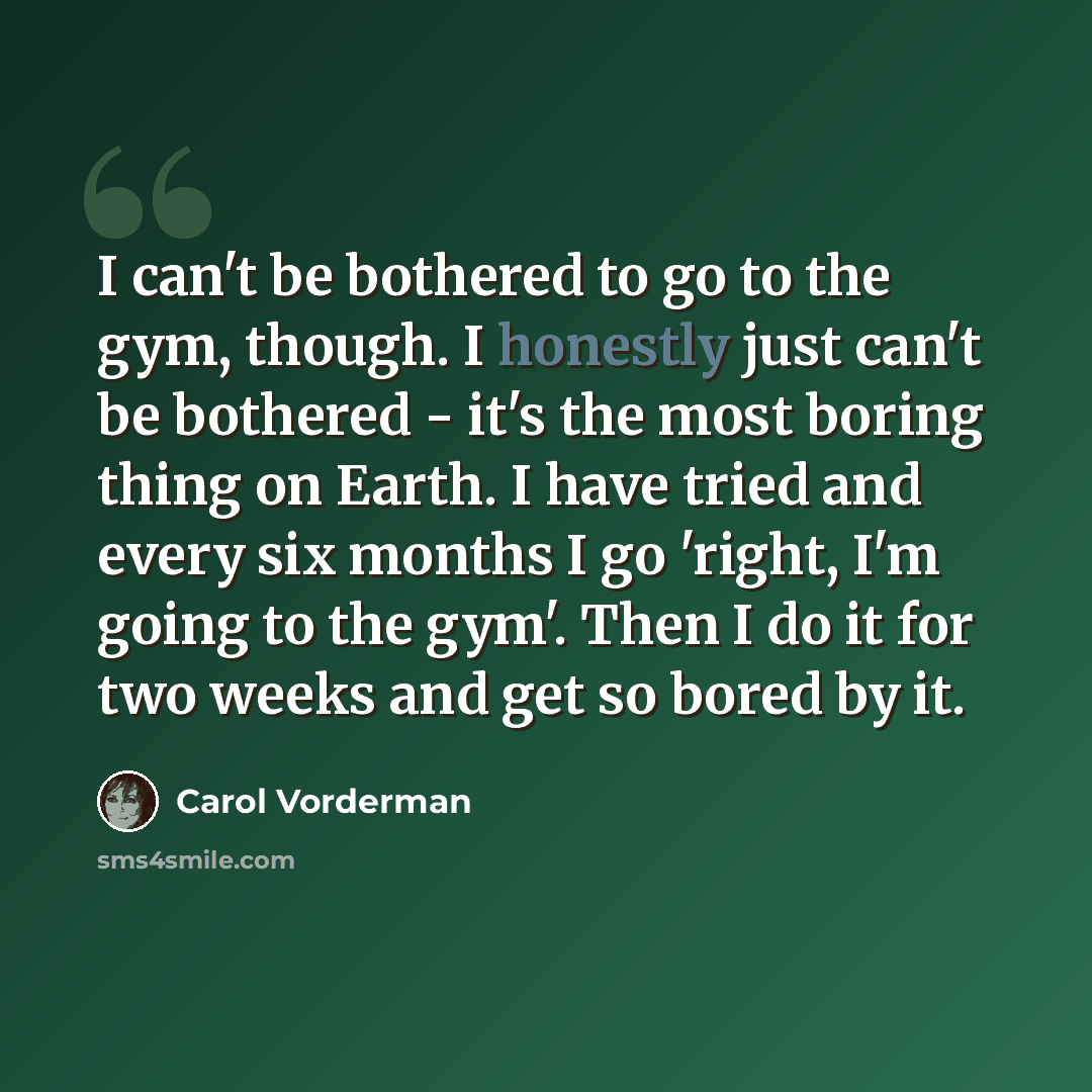 “I can't be bothered to go to the gym, though. I honestly just can't be bothered - it's the most boring thing on Earth. I have tried and every six months I go 'right, I'm going to the gym'. Then I do it for two weeks and get so bored by it.” quote by Carol Vorderman