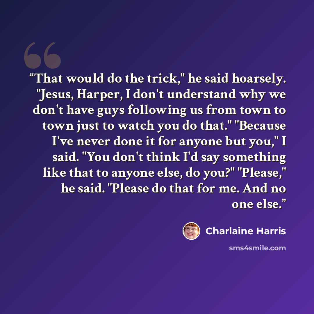 “That would do the trick," he said hoarsely. "Jesus, Harper, I don't understand why we don't have guys following us from town to town just to watch you do that." "Because I've never done it for anyone but you," I said. "You don't think I'd say something like that to anyone else, do you?" "Please,"…” quote by Charlaine Harris