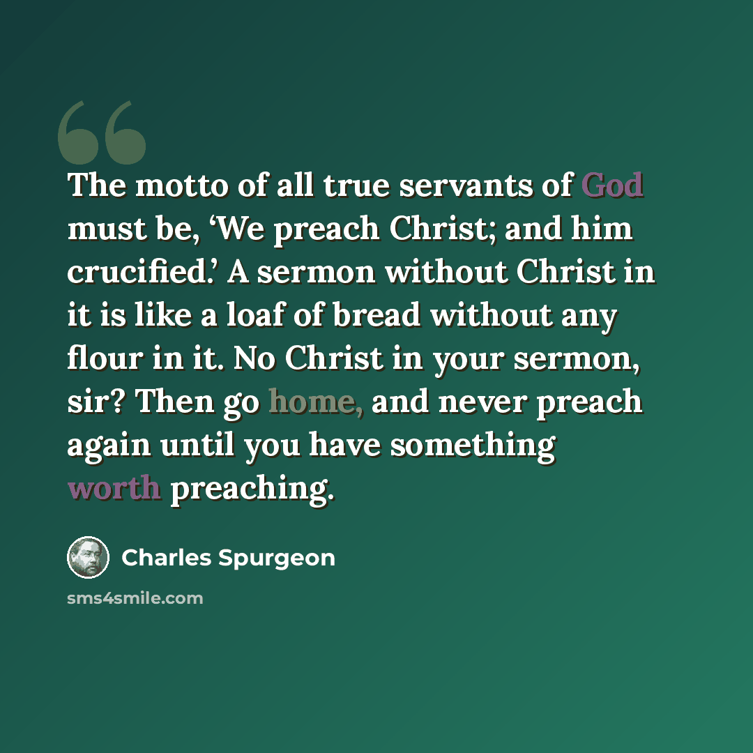 “The motto of all true servants of God must be, ‘We preach Christ; and him crucified.’ A sermon without Christ in it is like a loaf of bread without any flour in it. No Christ in your sermon, sir? Then go home, and never preach again until you have something worth preaching.” quote by Charles Spurgeon