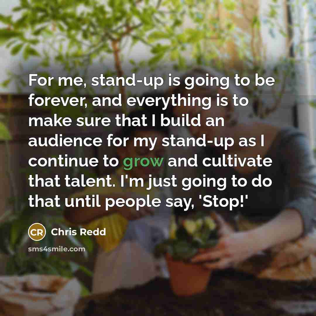 “For me, stand-up is going to be forever, and everything is to make sure that I build an audience for my stand-up as I continue to grow and cultivate that talent. I'm just going to do that until people say, 'Stop!'” quote by Chris Redd