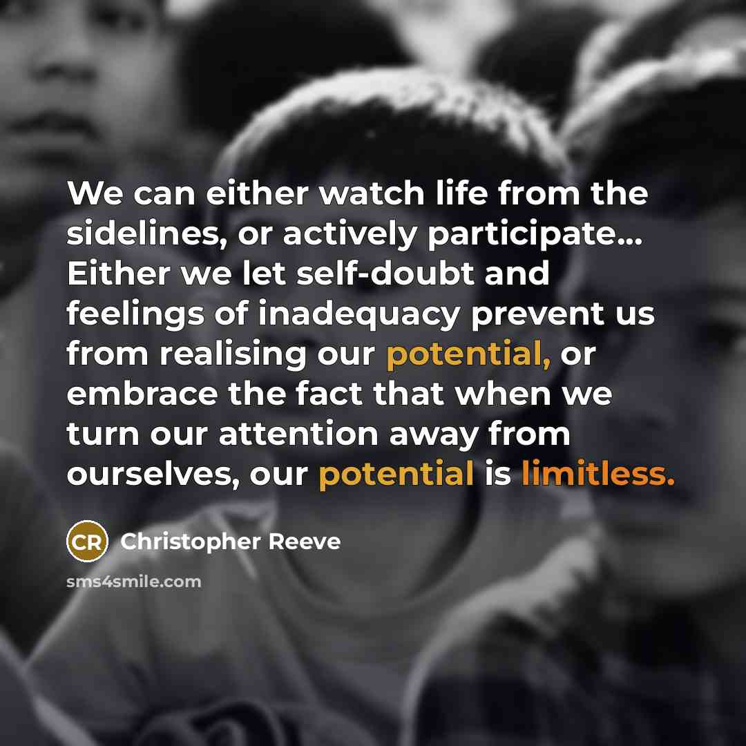“We can either watch life from the sidelines, or actively participate... Either we let self-doubt and feelings of inadequacy prevent us from realising our potential, or embrace the fact that when we turn our attention away from ourselves, our potential is limitless.” quote by Christopher Reeve