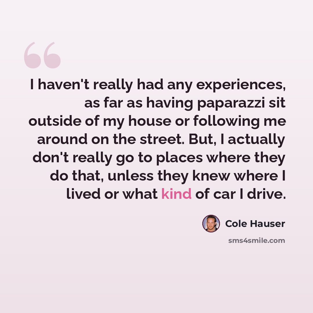 “I haven't really had any experiences, as far as having paparazzi sit outside of my house or following me around on the street. But, I actually don't really go to places where they do that, unless they knew where I lived or what kind of car I drive.” quote by Cole Hauser